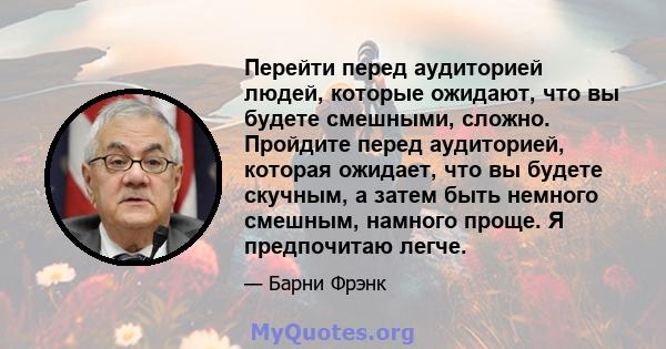 Перейти перед аудиторией людей, которые ожидают, что вы будете смешными, сложно. Пройдите перед аудиторией, которая ожидает, что вы будете скучным, а затем быть немного смешным, намного проще. Я предпочитаю легче.