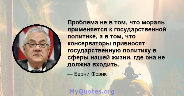 Проблема не в том, что мораль применяется к государственной политике, а в том, что консерваторы привносят государственную политику в сферы нашей жизни, где она не должна входить.