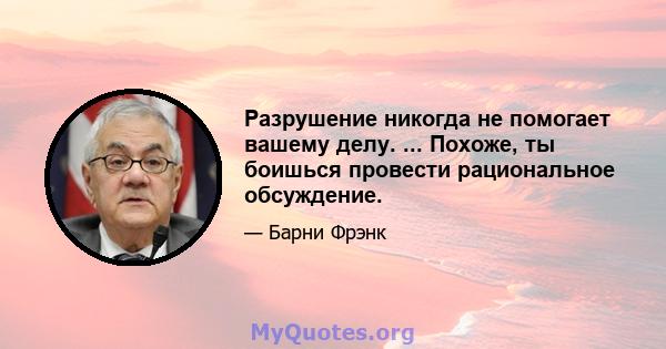 Разрушение никогда не помогает вашему делу. ... Похоже, ты боишься провести рациональное обсуждение.