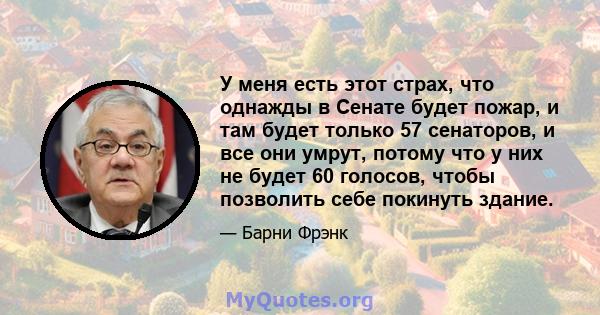 У меня есть этот страх, что однажды в Сенате будет пожар, и там будет только 57 сенаторов, и все они умрут, потому что у них не будет 60 голосов, чтобы позволить себе покинуть здание.