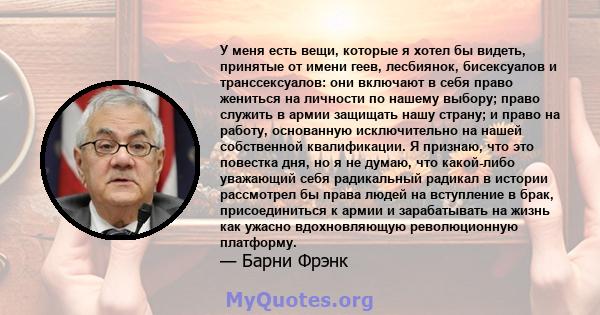 У меня есть вещи, которые я хотел бы видеть, принятые от имени геев, лесбиянок, бисексуалов и транссексуалов: они включают в себя право жениться на личности по нашему выбору; право служить в армии защищать нашу страну;