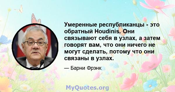 Умеренные республиканцы - это обратный Houdinis. Они связывают себя в узлах, а затем говорят вам, что они ничего не могут сделать, потому что они связаны в узлах.