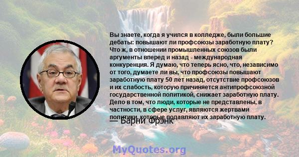 Вы знаете, когда я учился в колледже, были большие дебаты: повышают ли профсоюзы заработную плату? Что ж, в отношении промышленных союзов были аргументы вперед и назад - международная конкуренция. Я думаю, что теперь