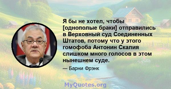 Я бы не хотел, чтобы [однополые браки] отправились в Верховный суд Соединенных Штатов, потому что у этого гомофоба Антонин Скалия слишком много голосов в этом нынешнем суде.