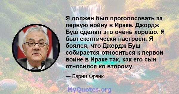 Я должен был проголосовать за первую войну в Ираке. Джордж Буш сделал это очень хорошо. Я был скептически настроен. Я боялся, что Джордж Буш собирается относиться к первой войне в Ираке так, как его сын относился ко