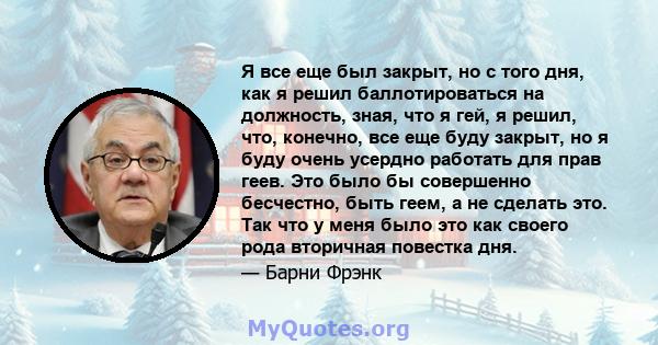 Я все еще был закрыт, но с того дня, как я решил баллотироваться на должность, зная, что я гей, я решил, что, конечно, все еще буду закрыт, но я буду очень усердно работать для прав геев. Это было бы совершенно