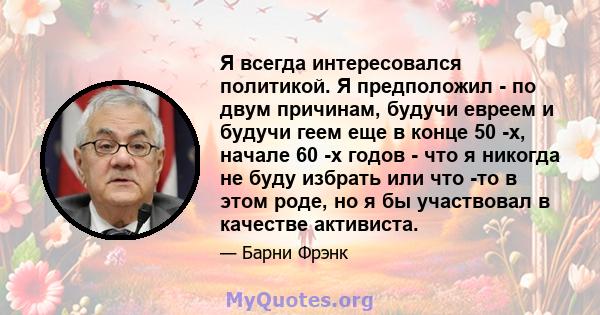 Я всегда интересовался политикой. Я предположил - по двум причинам, будучи евреем и будучи геем еще в конце 50 -х, начале 60 -х годов - что я никогда не буду избрать или что -то в этом роде, но я бы участвовал в