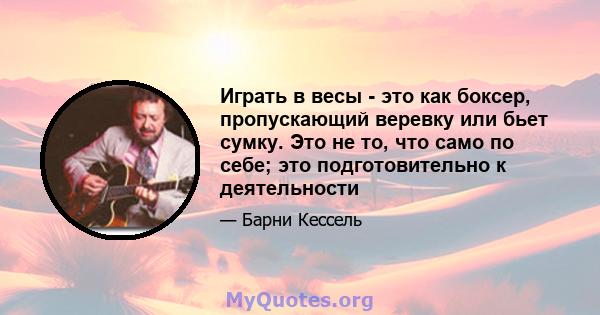 Играть в весы - это как боксер, пропускающий веревку или бьет сумку. Это не то, что само по себе; это подготовительно к деятельности