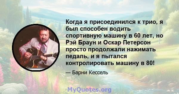 Когда я присоединился к трио, я был способен водить спортивную машину в 60 лет, но Рэй Браун и Оскар Петерсон просто продолжали нажимать педаль, и я пытался контролировать машину в 80!