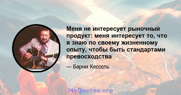 Меня не интересует рыночный продукт: меня интересует то, что я знаю по своему жизненному опыту, чтобы быть стандартами превосходства