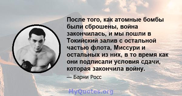 После того, как атомные бомбы были сброшены, война закончилась, и мы пошли в Токийский залив с остальной частью флота, Миссури и остальных из них, в то время как они подписали условия сдачи, которая закончила войну.