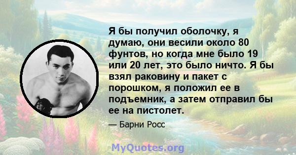 Я бы получил оболочку, я думаю, они весили около 80 фунтов, но когда мне было 19 или 20 лет, это было ничто. Я бы взял раковину и пакет с порошком, я положил ее в подъемник, а затем отправил бы ее на пистолет.