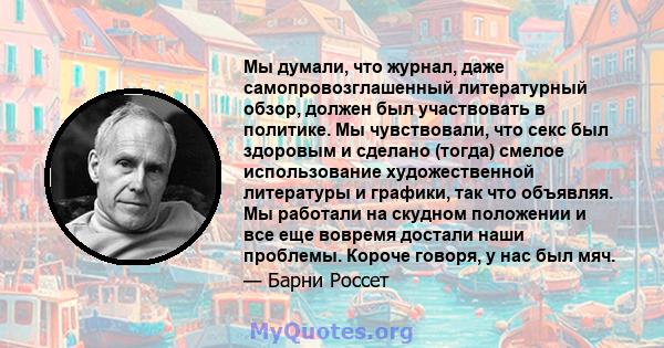 Мы думали, что журнал, даже самопровозглашенный литературный обзор, должен был участвовать в политике. Мы чувствовали, что секс был здоровым и сделано (тогда) смелое использование художественной литературы и графики,