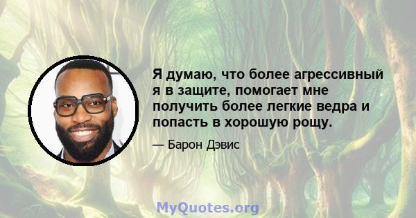 Я думаю, что более агрессивный я в защите, помогает мне получить более легкие ведра и попасть в хорошую рощу.