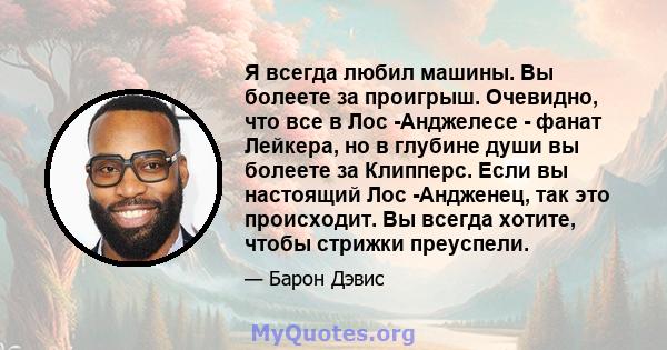 Я всегда любил машины. Вы болеете за проигрыш. Очевидно, что все в Лос -Анджелесе - фанат Лейкера, но в глубине души вы болеете за Клипперс. Если вы настоящий Лос -Андженец, так это происходит. Вы всегда хотите, чтобы