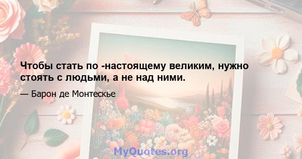 Чтобы стать по -настоящему великим, нужно стоять с людьми, а не над ними.