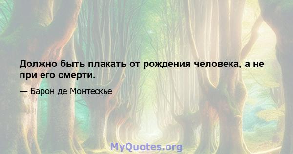 Должно быть плакать от рождения человека, а не при его смерти.