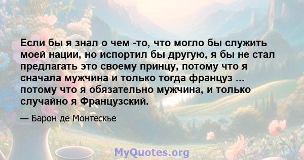 Если бы я знал о чем -то, что могло бы служить моей нации, но испортил бы другую, я бы не стал предлагать это своему принцу, потому что я сначала мужчина и только тогда француз ... потому что я обязательно мужчина, и