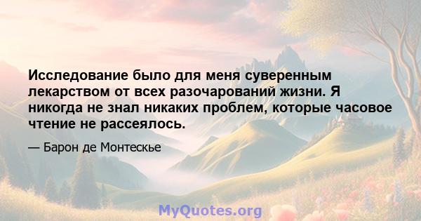 Исследование было для меня суверенным лекарством от всех разочарований жизни. Я никогда не знал никаких проблем, которые часовое чтение не рассеялось.