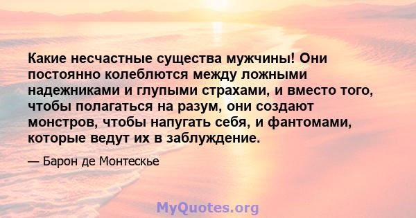 Какие несчастные существа мужчины! Они постоянно колеблются между ложными надежниками и глупыми страхами, и вместо того, чтобы полагаться на разум, они создают монстров, чтобы напугать себя, и фантомами, которые ведут