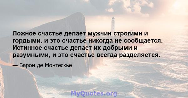 Ложное счастье делает мужчин строгими и гордыми, и это счастье никогда не сообщается. Истинное счастье делает их добрыми и разумными, и это счастье всегда разделяется.