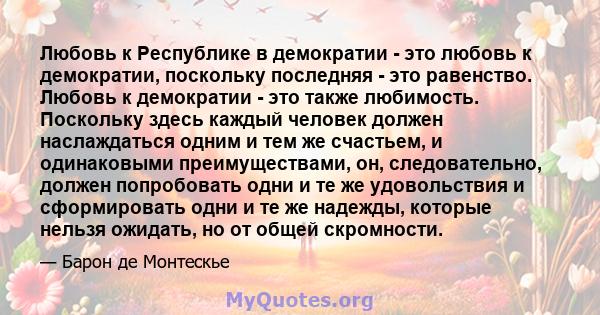 Любовь к Республике в демократии - это любовь к демократии, поскольку последняя - это равенство. Любовь к демократии - это также любимость. Поскольку здесь каждый человек должен наслаждаться одним и тем же счастьем, и