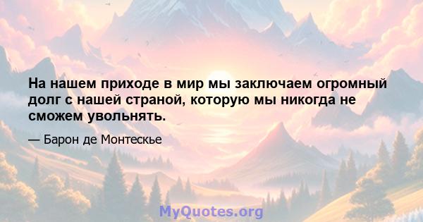 На нашем приходе в мир мы заключаем огромный долг с нашей страной, которую мы никогда не сможем увольнять.