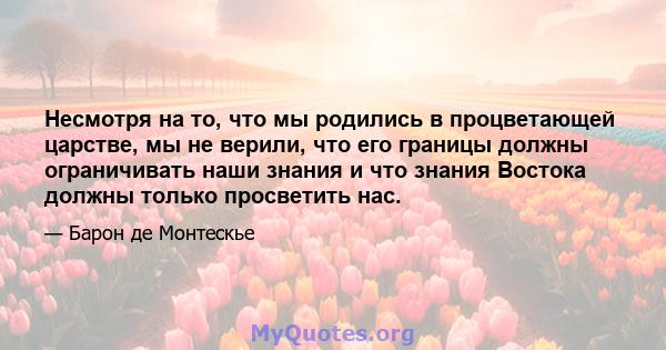 Несмотря на то, что мы родились в процветающей царстве, мы не верили, что его границы должны ограничивать наши знания и что знания Востока должны только просветить нас.