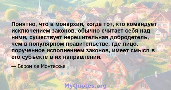 Понятно, что в монархии, когда тот, кто командует исключением законов, обычно считает себя над ними, существует нерешительная добродетель, чем в популярном правительстве, где лицо, порученное исполнением законов, имеет