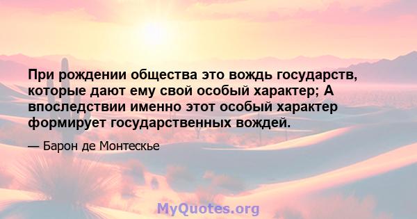 При рождении общества это вождь государств, которые дают ему свой особый характер; А впоследствии именно этот особый характер формирует государственных вождей.