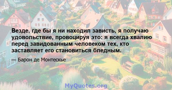 Везде, где бы я ни находил зависть, я получаю удовольствие, провоцируя это: я всегда хвалию перед завидованным человеком тех, кто заставляет его становиться бледным.