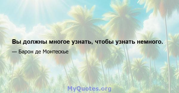 Вы должны многое узнать, чтобы узнать немного.