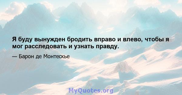 Я буду вынужден бродить вправо и влево, чтобы я мог расследовать и узнать правду.