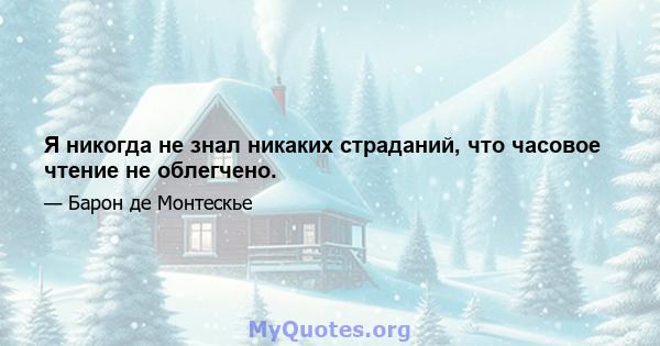 Я никогда не знал никаких страданий, что часовое чтение не облегчено.