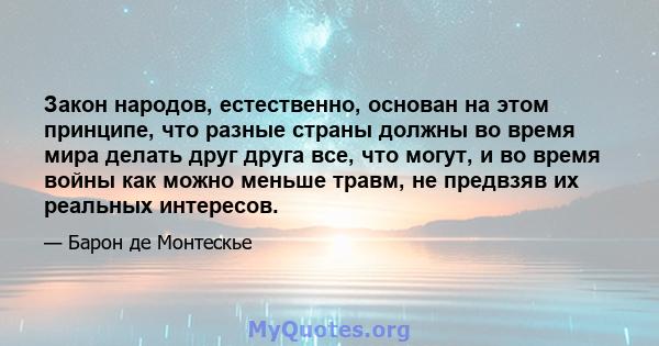 Закон народов, естественно, основан на этом принципе, что разные страны должны во время мира делать друг друга все, что могут, и во время войны как можно меньше травм, не предвзяв их реальных интересов.