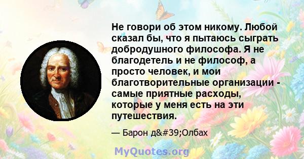 Не говори об этом никому. Любой сказал бы, что я пытаюсь сыграть добродушного философа. Я не благодетель и не философ, а просто человек, и мои благотворительные организации - самые приятные расходы, которые у меня есть