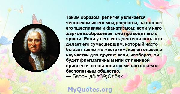 Таким образом, религия увлекается человеком из его младенчества, наполняет его тщеславием и фанатизмом: если у него жаркое воображение, оно приводит его к ярости; Если у него есть деятельность, это делает его