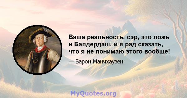 Ваша реальность, сэр, это ложь и Балдердаш, и я рад сказать, что я не понимаю этого вообще!