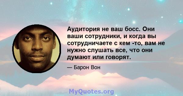 Аудитория не ваш босс. Они ваши сотрудники, и когда вы сотрудничаете с кем -то, вам не нужно слушать все, что они думают или говорят.