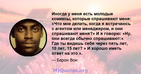 Иногда у меня есть молодые комиксы, которые спрашивают меня: «Что мне делать, когда я встречаюсь с агентом или менеджером, и они спрашивают меня?» И я говорю: «Ну, они всегда обычно спрашивают:« Где ты видишь себя через 