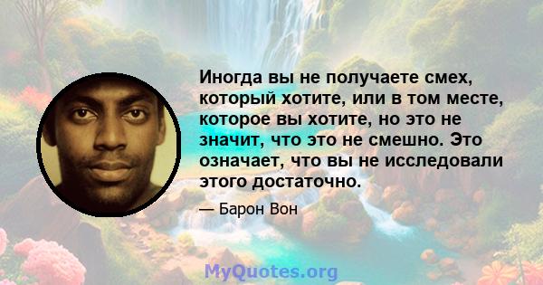 Иногда вы не получаете смех, который хотите, или в том месте, которое вы хотите, но это не значит, что это не смешно. Это означает, что вы не исследовали этого достаточно.