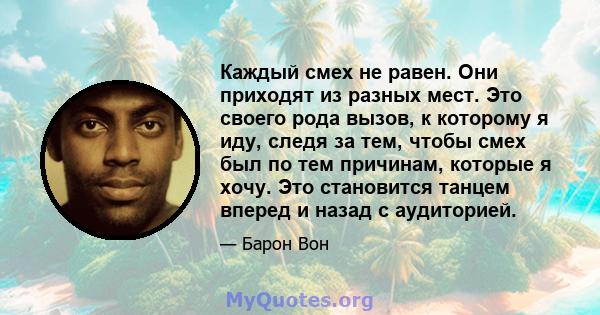 Каждый смех не равен. Они приходят из разных мест. Это своего рода вызов, к которому я иду, следя за тем, чтобы смех был по тем причинам, которые я хочу. Это становится танцем вперед и назад с аудиторией.