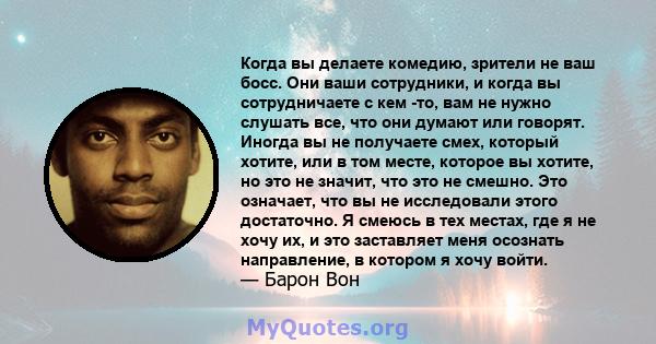 Когда вы делаете комедию, зрители не ваш босс. Они ваши сотрудники, и когда вы сотрудничаете с кем -то, вам не нужно слушать все, что они думают или говорят. Иногда вы не получаете смех, который хотите, или в том месте, 