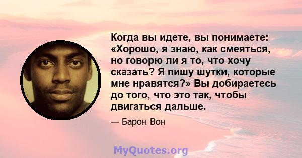 Когда вы идете, вы понимаете: «Хорошо, я знаю, как смеяться, но говорю ли я то, что хочу сказать? Я пишу шутки, которые мне нравятся?» Вы добираетесь до того, что это так, чтобы двигаться дальше.