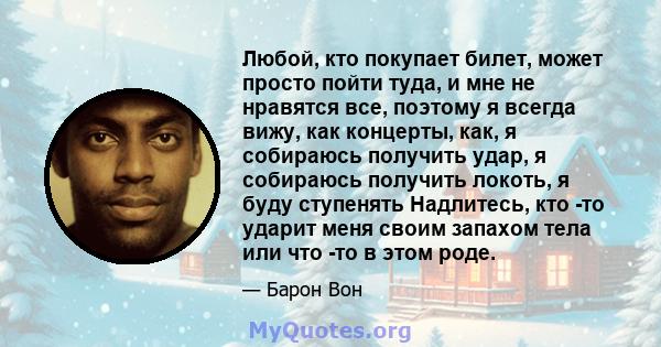 Любой, кто покупает билет, может просто пойти туда, и мне не нравятся все, поэтому я всегда вижу, как концерты, как, я собираюсь получить удар, я собираюсь получить локоть, я буду ступенять Надлитесь, кто -то ударит