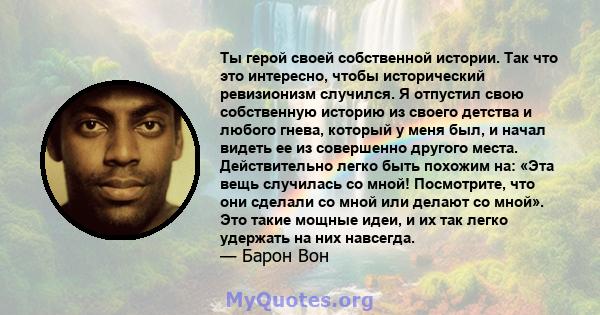 Ты герой своей собственной истории. Так что это интересно, чтобы исторический ревизионизм случился. Я отпустил свою собственную историю из своего детства и любого гнева, который у меня был, и начал видеть ее из