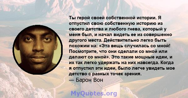 Ты герой своей собственной истории. Я отпустил свою собственную историю из своего детства и любого гнева, который у меня был, и начал видеть ее из совершенно другого места. Действительно легко быть похожим на: «Эта вещь 