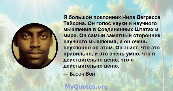 Я большой поклонник Нила Деграсса Тайсона. Он голос науки и научного мышления в Соединенных Штатах и ​​мире. Он самый заметный сторонник научного мышления, и он очень неуклонно об этом. Он знает, что это правильно, и