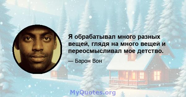 Я обрабатывал много разных вещей, глядя на много вещей и переосмысливал мое детство.