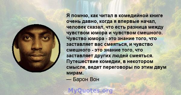 Я помню, как читал в комедийной книге очень давно, когда я впервые начал, человек сказал, что есть разница между чувством юмора и чувством смешного. Чувство юмора - это знание того, что заставляет вас смеяться, и